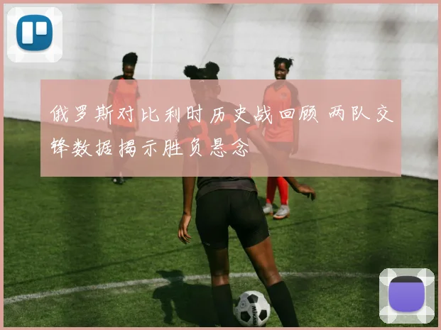 俄罗斯对比利时历史战回顾 两队交锋数据揭示胜负悬念