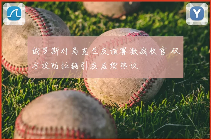 俄罗斯对乌克兰友谊赛激战收官 双方攻防拉锯引发后续热议