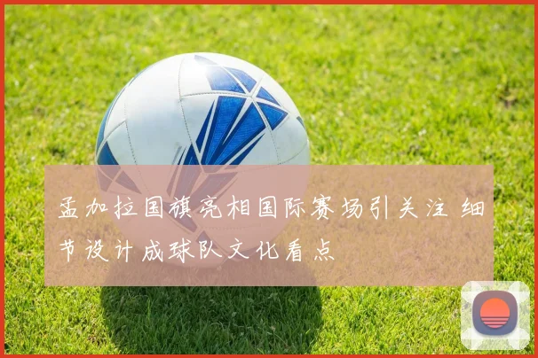孟加拉国旗亮相国际赛场引关注 细节设计成球队文化看点