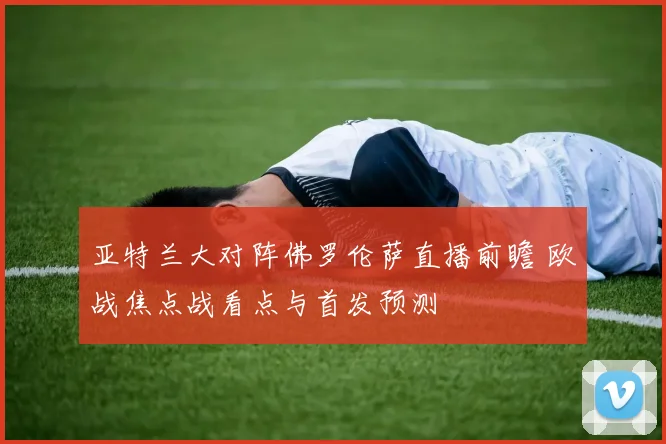 亚特兰大对阵佛罗伦萨直播前瞻 欧战焦点战看点与首发预测