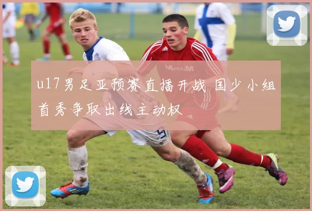 u17男足亚预赛直播开战 国少小组首秀争取出线主动权