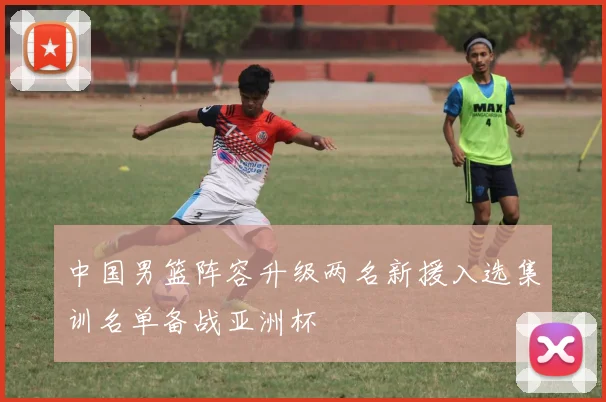 中国男篮阵容升级两名新援入选集训名单备战亚洲杯