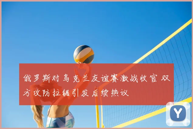 俄罗斯对乌克兰友谊赛激战收官 双方攻防拉锯引发后续热议