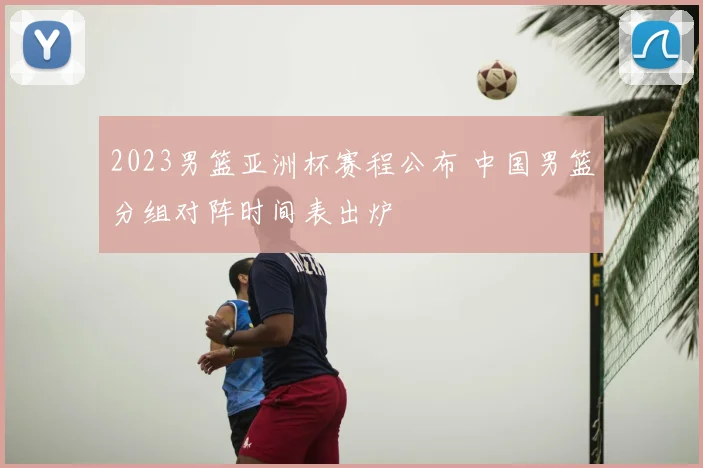 2023男篮亚洲杯赛程公布 中国男篮分组对阵时间表出炉
