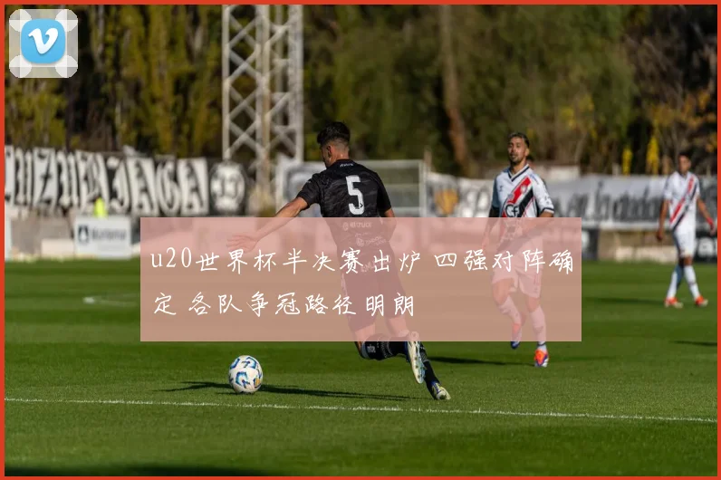 u20世界杯半决赛出炉 四强对阵确定 各队争冠路径明朗