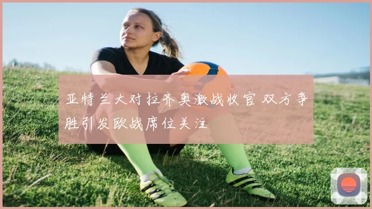 亚特兰大对拉齐奥激战收官 双方争胜引发欧战席位关注