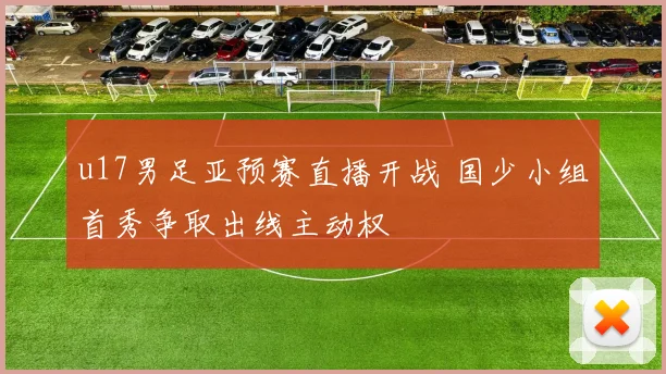 u17男足亚预赛直播开战 国少小组首秀争取出线主动权